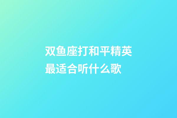 双鱼座打和平精英最适合听什么歌