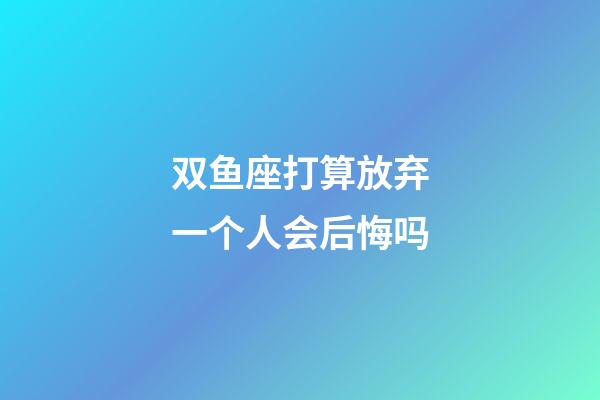 双鱼座打算放弃一个人会后悔吗-第1张-星座运势-玄机派