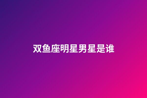 双鱼座明星男星是谁-第1张-星座运势-玄机派