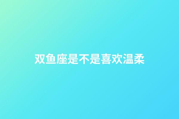 双鱼座是不是喜欢温柔-第1张-星座运势-玄机派