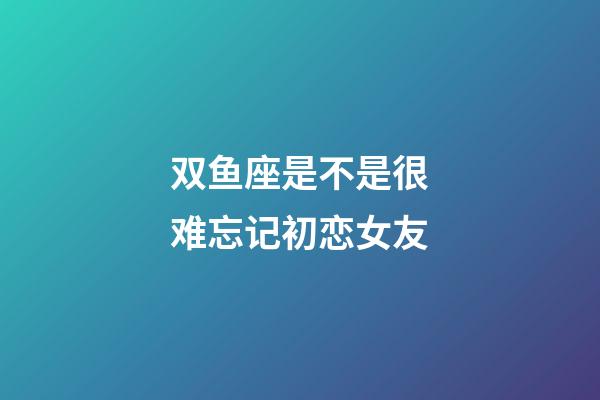 双鱼座是不是很难忘记初恋女友-第1张-星座运势-玄机派