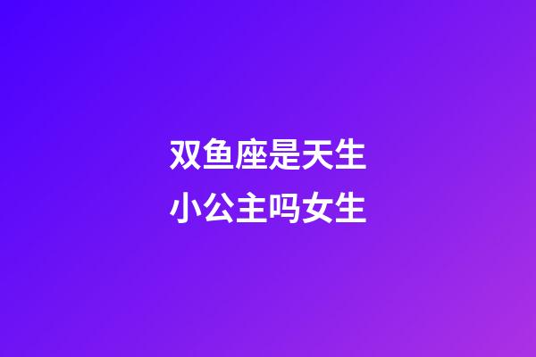双鱼座是天生小公主吗女生-第1张-星座运势-玄机派