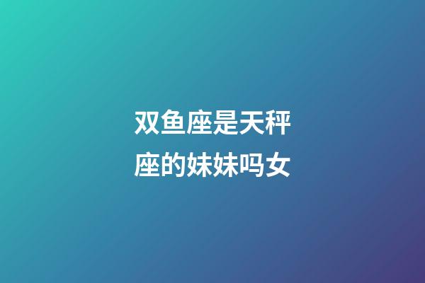 双鱼座是天秤座的妹妹吗女-第1张-星座运势-玄机派