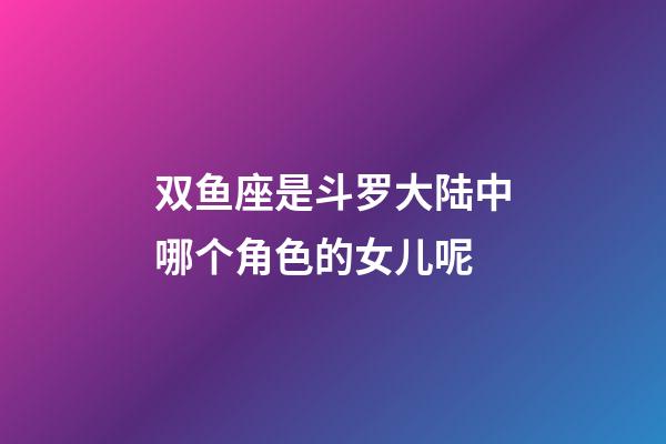 双鱼座是斗罗大陆中哪个角色的女儿呢