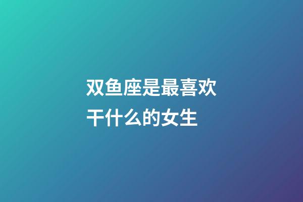 双鱼座是最喜欢干什么的女生-第1张-星座运势-玄机派