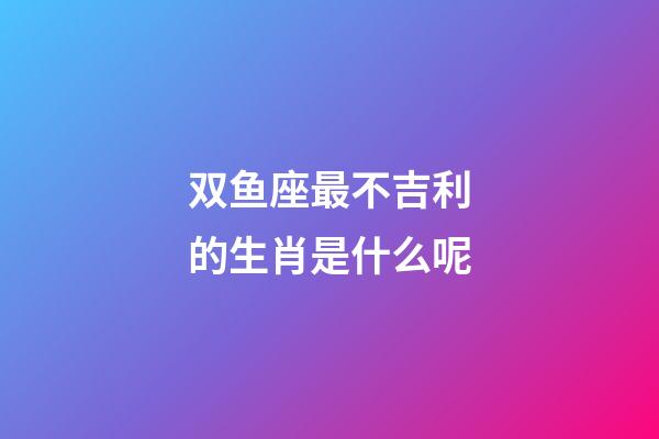 双鱼座最不吉利的生肖是什么呢-第1张-星座运势-玄机派