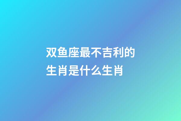 双鱼座最不吉利的生肖是什么生肖-第1张-星座运势-玄机派
