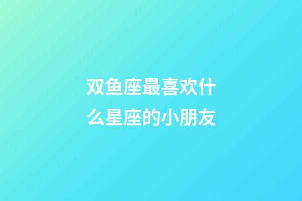 双鱼座最喜欢什么星座的小朋友-第1张-星座运势-玄机派