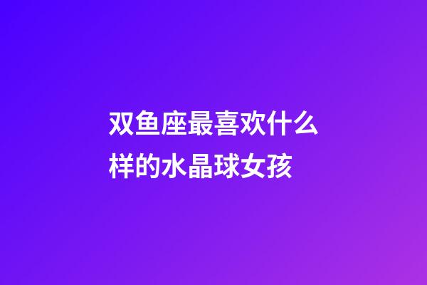 双鱼座最喜欢什么样的水晶球女孩-第1张-星座运势-玄机派