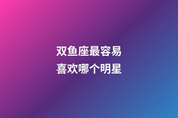 双鱼座最容易喜欢哪个明星-第1张-星座运势-玄机派
