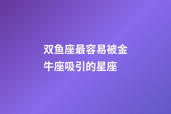 双鱼座最容易被金牛座吸引的星座-第1张-星座运势-玄机派