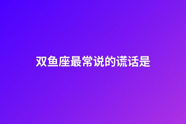 双鱼座最常说的谎话是-第1张-星座运势-玄机派