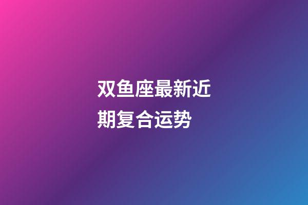 双鱼座最新近期复合运势-第1张-星座运势-玄机派