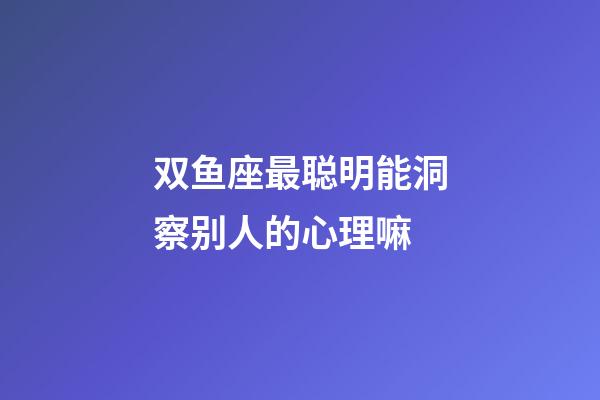 双鱼座最聪明能洞察别人的心理嘛-第1张-星座运势-玄机派