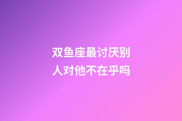 双鱼座最讨厌别人对他不在乎吗-第1张-星座运势-玄机派