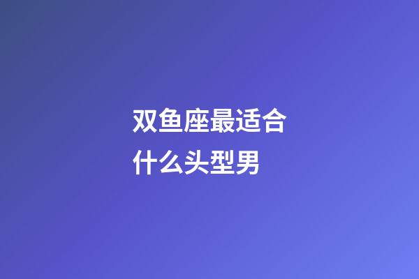 双鱼座最适合什么头型男-第1张-星座运势-玄机派