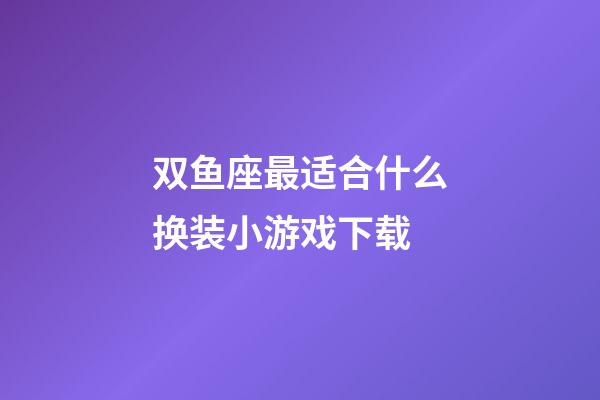 双鱼座最适合什么换装小游戏下载-第1张-星座运势-玄机派