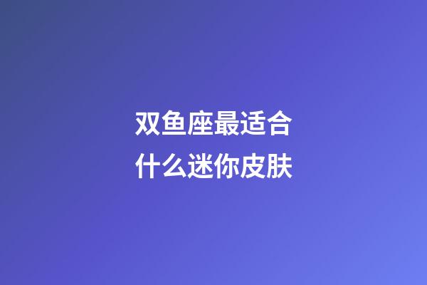 双鱼座最适合什么迷你皮肤-第1张-星座运势-玄机派