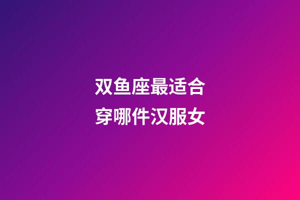 双鱼座最适合穿哪件汉服女-第1张-星座运势-玄机派