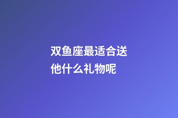 双鱼座最适合送他什么礼物呢-第1张-星座运势-玄机派