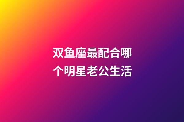 双鱼座最配合哪个明星老公生活-第1张-星座运势-玄机派