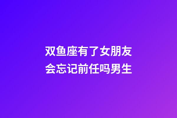 双鱼座有了女朋友会忘记前任吗男生-第1张-星座运势-玄机派