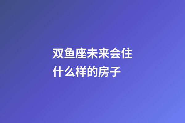 双鱼座未来会住什么样的房子-第1张-星座运势-玄机派
