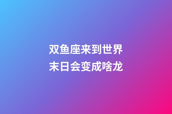 双鱼座来到世界末日会变成啥龙-第1张-星座运势-玄机派