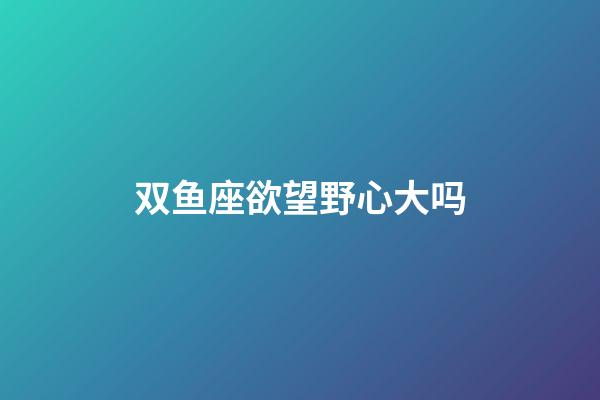 双鱼座欲望野心大吗-第1张-星座运势-玄机派