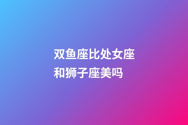 双鱼座比处女座和狮子座美吗-第1张-星座运势-玄机派