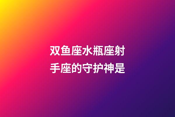 双鱼座水瓶座射手座的守护神是-第1张-星座运势-玄机派