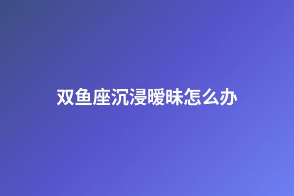 双鱼座沉浸暧昧怎么办-第1张-星座运势-玄机派