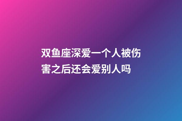 双鱼座深爱一个人被伤害之后还会爱别人吗-第1张-星座运势-玄机派