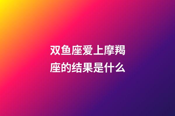 双鱼座爱上摩羯座的结果是什么-第1张-星座运势-玄机派