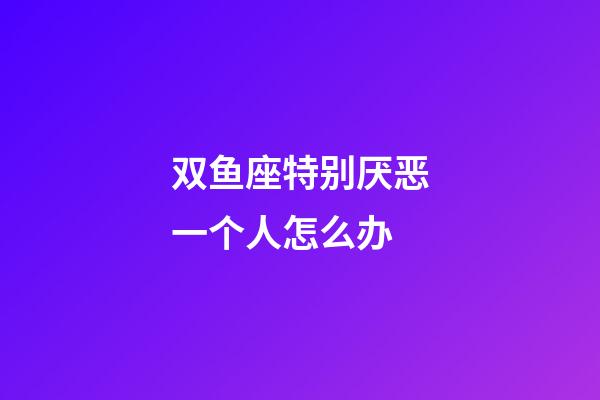 双鱼座特别厌恶一个人怎么办-第1张-星座运势-玄机派