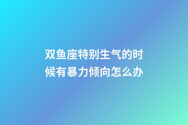 双鱼座特别生气的时候有暴力倾向怎么办-第1张-星座运势-玄机派