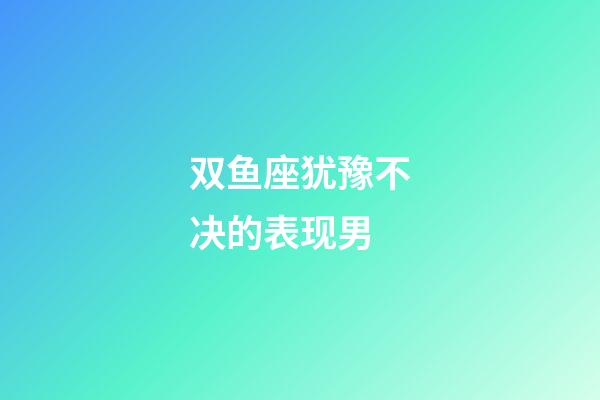 双鱼座犹豫不决的表现男-第1张-星座运势-玄机派