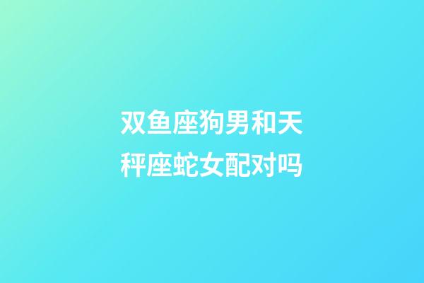 双鱼座狗男和天秤座蛇女配对吗-第1张-星座运势-玄机派