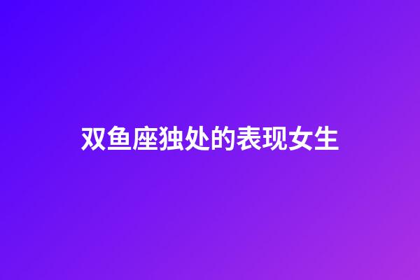 双鱼座独处的表现女生-第1张-星座运势-玄机派