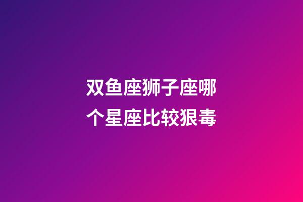 双鱼座狮子座哪个星座比较狠毒-第1张-星座运势-玄机派