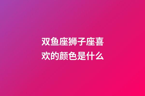 双鱼座狮子座喜欢的颜色是什么-第1张-星座运势-玄机派