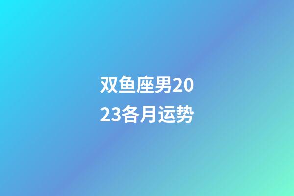 双鱼座男2023各月运势-第1张-星座运势-玄机派