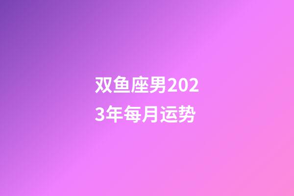 双鱼座男2023年每月运势-第1张-星座运势-玄机派