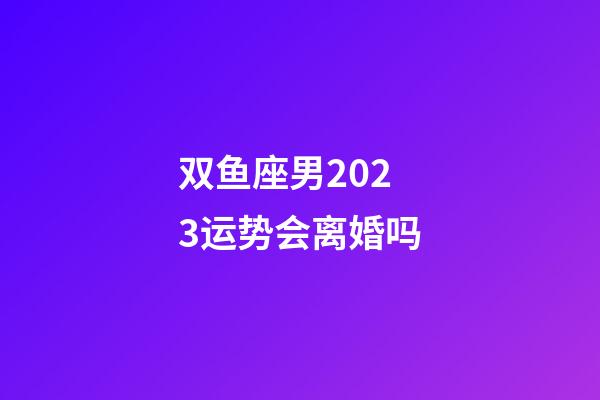 双鱼座男2023运势会离婚吗-第1张-星座运势-玄机派