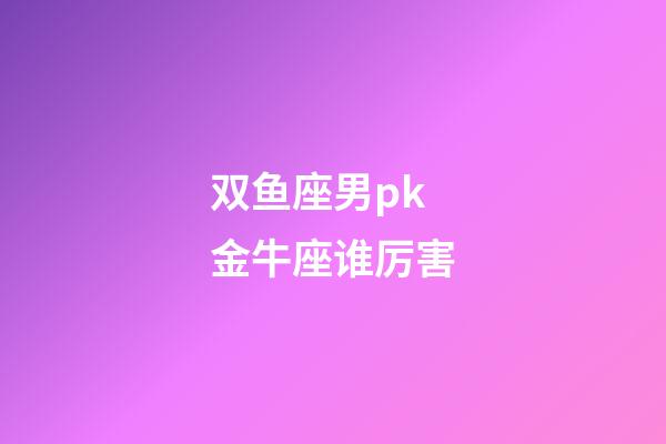 双鱼座男pk金牛座谁厉害-第1张-星座运势-玄机派