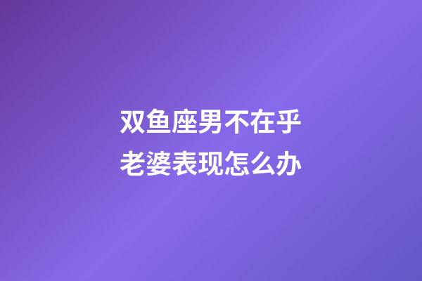 双鱼座男不在乎老婆表现怎么办-第1张-星座运势-玄机派