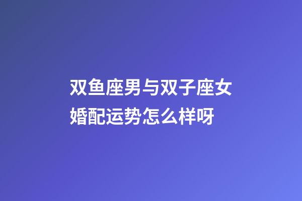 双鱼座男与双子座女婚配运势怎么样呀-第1张-星座运势-玄机派