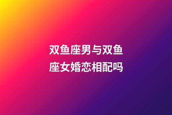 双鱼座男与双鱼座女婚恋相配吗-第1张-星座运势-玄机派