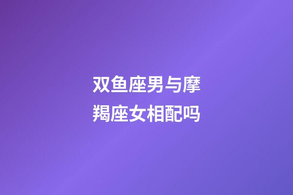 双鱼座男与摩羯座女相配吗-第1张-星座运势-玄机派