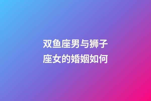双鱼座男与狮子座女的婚姻如何-第1张-星座运势-玄机派